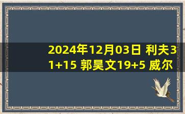 2024年12月03日 利夫31+15 郭昊文19+5 威尔斯弗格合砍62分 同曦力克辽宁